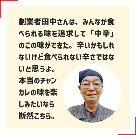 創業者田中さんは、みんなが食べられる味を追求して「中辛」のこの味ができた。辛いかもしれないけど食べられない辛さではないと思うよ。本当のチャンカレの味を楽しみたいなら断然こちら。